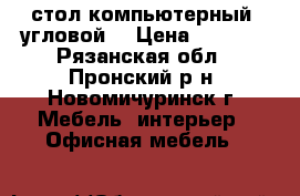 стол компьютерный, угловой  › Цена ­ 4 000 - Рязанская обл., Пронский р-н, Новомичуринск г. Мебель, интерьер » Офисная мебель   